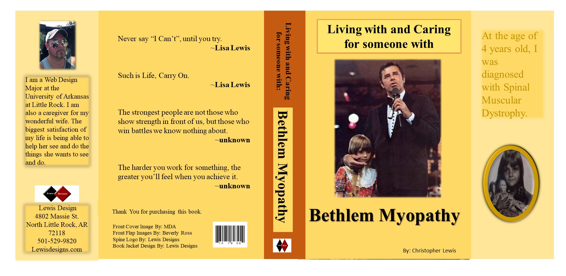 A book cover with Jerry Lewis and Lisa Lewis Cagle as a child. Lisa has muscular dystrophy. The book is                         titled Living with and Caring for someone with Bethlem Myopathy. The front flap has a oval image of Lisa as a child with a scripture saying The                        age she was diagnosed with Bethlem Myopathy. The back cover has different sayings from famous people. The back flap talks about the author and                         designer of the book.